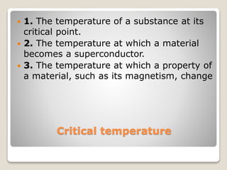 Critical temperature
 1. The temperature of a substance at its
critical point.
 2. The temperature at which a material
becomes a superconductor.
 3. The temperature at which a property of
a material, such as its magnetism, change
 