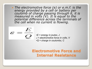 Electromotive Force and
Internal Resistance
 The electromotive force (e) or e.m.f. is the
energy provided by a cell or battery per
coulomb of charge passing through it, it is
measured in volts (V). It is equal to the
potential difference across the terminals of
the cell when no current is flowing.
•E = energy in joules, J
e = electromotive force in volts, V
•Q = charge in coulombs, C
 