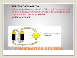 COMBINATION OF CELLS
 SERIES COMBINATION
 When negative terminal of the cell is connected
to the positive terminal of the next cell,then the
cell are said to be in series
 V=V1 + V2+V3
 