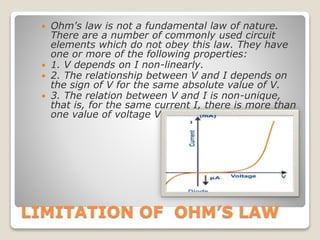 LIMITATION OF OHM’S LAW
 Ohm's law is not a fundamental law of nature.
There are a number of commonly used circuit
elements which do not obey this law. They have
one or more of the following properties:
 1. V depends on I non-linearly.
 2. The relationship between V and I depends on
the sign of V for the same absolute value of V.
 3. The relation between V and I is non-unique,
that is, for the same current I, there is more than
one value of voltage V.
 