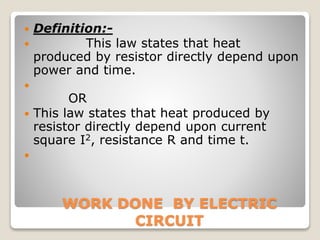 WORK DONE BY ELECTRIC
CIRCUIT
 Definition:-
 This law states that heat
produced by resistor directly depend upon
power and time.

OR
 This law states that heat produced by
resistor directly depend upon current
square I2, resistance R and time t.

 