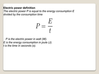 Electric power definition
The electric power P is equal to the energy consumption E
divided by the consumption time
P is the electric power in watt (W).
E is the energy consumption in joule (J).
t is the time in seconds (s).
 
