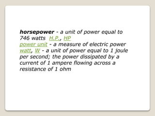 horsepower - a unit of power equal to
746 watts H.P., HP
power unit - a measure of electric power
watt, W - a unit of power equal to 1 joule
per second; the power dissipated by a
current of 1 ampere flowing across a
resistance of 1 ohm
 