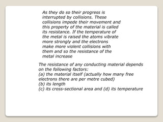 The resistance of any conducting material depends
on the following factors:
(a) the material itself (actually how many free
electrons there are per metre cubed)
(b) its length
(c) its cross-sectional area and (d) its temperature
As they do so their progress is
interrupted by collisions. These
collisions impede their movement and
this property of the material is called
its resistance. If the temperature of
the metal is raised the atoms vibrate
more strongly and the electrons
make more violent collisions with
them and so the resistance of the
metal increase
 