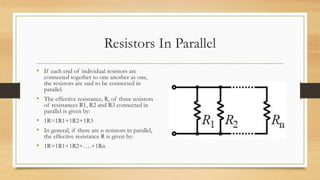 Resistors In Parallel
• If each end of individual resistors are
connected together to one another as one,
the resistors are said to be connected in
parallel.
• The effective resistance, R, of three resistors
of resistances R1, R2 and R3 connected in
parallel is given by:
• 1R=1R1+1R2+1R3
• In general, if there are n resistors in parallel,
the effective resistance R is given by:
• 1R=1R1+1R2+….+1Rn
 