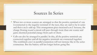 Sources In Series
• When two or more sources are arranged so that the positive terminal of one
is connected to the negative terminal of the next, they are said to be in series
and their e.m.f.s add up. This arrangement gives increased e.m.f. because, the
charge flowing round a circuit will pass through more than one source and
gains electrical potential energy from each of them.
• Cells can also be arranged in parallel. In this, all the positive terminals are
connected together and all the negative terminals are connected together.
The combined e.m.f. in parallel connection will not increase like in the series
connection. But the battery will last longer before going flat.
 