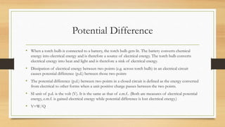 Potential Difference
• When a torch bulb is connected to a battery, the torch bulb gets lit. The battery converts chemical
energy into electrical energy and is therefore a source of electrical energy. The torch bulb converts
electrical energy into heat and light and is therefore a sink of electrical energy.
• Dissipation of electrical energy between two points (e.g. across torch bulb) in an electrical circuit
causes potential difference (p.d.) between those two points
• The potential difference (p.d.) between two points in a closed circuit is defined as the energy converted
from electrical to other forms when a unit positive charge passes between the two points.
• SI unit of p.d. is the volt (V). It is the same as that of e.m.f.. (Both are measures of electrical potential
energy, e.m.f. is gained electrical energy while potential difference is lost electrical energy.)
• V=W/Q
 