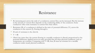 Resistance
• By increasing p.d. across the ends of a conductor, current flow can be increased. But the increase
in the amount of current flow depends on the conducting ability of the conductor. Some
conductors offer some resistance to current flow than others.
• Resistance (R) of a conductor is defined as the ratio of potential difference (V), across the
conductor to the current (I), flowing through it.
• SI unit of resistance is the ohm Ω.
• V = IR
• Ohm’s law states that, the current flowing in a metallic conductor is directly proportional to the
potential difference applied across its ends, provided that all other physical conditions, such as
temperature, are constant. Comparing with V=IR, thus, R must be constant for a metallic
conductor under steady physical conditions.
 