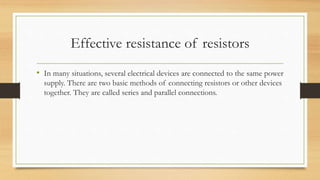 Effective resistance of resistors
• In many situations, several electrical devices are connected to the same power
supply. There are two basic methods of connecting resistors or other devices
together. They are called series and parallel connections.
 