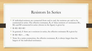 Resistors In Series
• If individual resistors are connected from end to end, the resistors are said to be
connected in series. The effective resistance, R, of three resistors of resistances R1,
R2; and R3 connected in series (shown in the figure) is given by:
• R=R1+R2+R3
• In general, if there are n resistors in series, the effective resistance R is given by:
• R=R1+R2+….+Rn
• Note: In a series connection, the effective resistance, R, is always larger than the
largest of the individual resistances.
 