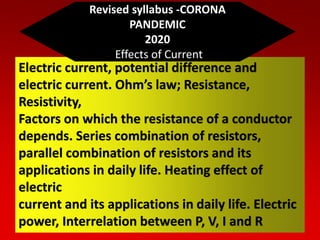 Electric current, potential difference and
electric current. Ohm’s law; Resistance,
Resistivity,
Factors on which the resistance of a conductor
depends. Series combination of resistors,
parallel combination of resistors and its
applications in daily life. Heating effect of
electric
current and its applications in daily life. Electric
power, Interrelation between P, V, I and R
Revised syllabus -CORONA
PANDEMIC
2020
Effects of Current
 