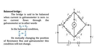 Balanced bridge :
The bridge is said to be balanced
when current in galvanometer is zero i.e.
no current flows through the
galvanometer or in other words
𝑉𝐵 = 𝑉𝐷.
In the balanced condition,
𝑃
𝑄
=
𝑆
𝑅
On mutually changing the position
of Resistance Box and galvanometer this
condition will not change.
 