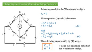 Balancing condition for Wheatstone bridge/network
Balancing condition for Wheatstone bridge is
Thus equation (1) and (2) becomes
−𝐼1𝑃 + 𝐼2𝑆 = 0
∴ 𝐼1𝑃 = 𝐼2𝑆 …(3)
𝐼𝑔 = 0
And
−(𝐼1 − 𝐼𝑔)𝑄 + (𝐼2 + 𝐼𝑔)𝑅 + 0 = 0
∴ 𝐼1𝑄 = 𝐼2𝑅 …(4)
Thus, dividing equation (3) by (4), we get
𝑃
𝑄
=
𝑆
𝑅
This is the balancing condition
for Wheatstone bridge.
 