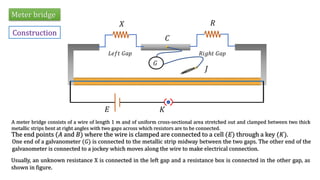 Meter bridge
Construction
𝑋 𝑅
𝐿𝑒𝑓𝑡 𝐺𝑎𝑝 𝑅𝑖𝑔ℎ𝑡 𝐺𝑎𝑝
𝐶
𝐽
𝐺
𝐸 𝐾
A meter bridge consists of a wire of length 1 𝑚 and of uniform cross-sectional area stretched out and clamped between two thick
metallic strips bent at right angles with two gaps across which resistors are to be connected.
Usually, an unknown resistance X is connected in the left gap and a resistance box is connected in the other gap, as
shown in figure.
One end of a galvanometer (𝐺) is connected to the metallic strip midway between the two gaps. The other end of the
galvanometer is connected to a jockey which moves along the wire to make electrical connection.
The end points (𝐴 and 𝐵) where the wire is clamped are connected to a cell (𝐸) through a key (𝐾).
 