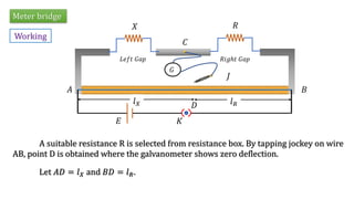 Meter bridge
Working
A suitable resistance R is selected from resistance box. By tapping jockey on wire
AB, point D is obtained where the galvanometer shows zero deflection.
Let 𝐴𝐷 = 𝑙𝑋 and 𝐵𝐷 = 𝑙𝑅.
𝑋 𝑅
𝐿𝑒𝑓𝑡 𝐺𝑎𝑝 𝑅𝑖𝑔ℎ𝑡 𝐺𝑎𝑝
𝐶
𝐽
𝐺
𝐸 𝐾
𝐴 𝐵
𝐷
𝑙𝑋 𝑙𝑅
 
