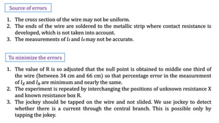 Source of errors
1. The cross section of the wire may not be uniform.
2. The ends of the wire are soldered to the metallic strip where contact resistance is
developed, which is not taken into account.
3. The measurements of 𝑙𝑋 and 𝑙𝑅 may not be accurate.
1. The value of R is so adjusted that the null point is obtained to middle one third of
the wire (between 34 cm and 66 cm) so that percentage error in the measurement
of 𝑙𝑋 and 𝑙𝑅 are minimum and nearly the same.
2. The experiment is repeated by interchanging the positions of unknown resistance X
and known resistance box R.
3. The jockey should be tapped on the wire and not slided. We use jockey to detect
whether there is a current through the central branch. This is possible only by
tapping the jokey.
To minimize the errors
 