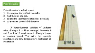 Potentiometer
Potentiometer is a device used
1. to compare the emfs of two cells,
2. find the emf of a cell,
3. to find the internal resistance of a cell and
4. to measure potential difference.
A potentiometer consists of uniform
wire of length 4 to 10 𝑚 arranged between A
and B as 4 to 10 𝑚 wires each of length 1m on
a wooden board. The wire has specific
resistance and low temperature coefficient of
resistance.
 