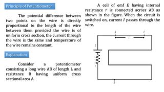 Principle of Potentiometer
The potential difference between
two points on the wire is directly
proportional to the length of the wire
between them provided the wire is of
uniform cross section, the current through
the wire is the same and temperature of
the wire remains constant.
Explanation
Consider a potentiometer
consisting a long wire AB of length L and
resistance R having uniform cross
sectional area A.
A cell of emf 𝐸 having internal
resistance 𝑟 is connected across AB as
shown in the figure. When the circuit is
switched on, current 𝐼 passes through the
wire.
 