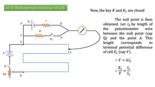 A) To find internal resistance of Cell
Now, the key 𝐾 and 𝐾1 are closed
The null point is then
obtained. Let 𝑙2 be length of
the potentiometer wire
between the null point (say
Q) and the point 𝐴. This
length corresponds to
terminal potential difference
of cell 𝐸1 (say 𝑉).
𝐾
𝐸
𝑅ℎ
𝐴
𝐵
𝐸1
𝑟
𝑅
𝐾1
𝑆
𝑃 𝑄
𝑅
𝑃
∴ 𝑉 = 𝑘𝑙2
∴
𝐸1
𝑉
=
𝑙1
𝑙2
 