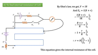 A) To find internal resistance of Cell
By Ohm’s law, we get, 𝑉 = 𝐼𝑅
And 𝐸1 = 𝐼(𝑅 + 𝑟)
𝐾
𝐸
𝑅ℎ
𝐴
𝐵
𝐸1
𝑟
𝑅
𝐾1
𝑆
𝑃 𝑄
𝑅
𝑃
∴
𝐼(𝑅 + 𝑟)
𝐼𝑅
=
𝑙1
𝑙2
∴
𝑅 + 𝑟
𝑅
=
𝑙1
𝑙2
∴ 1 +
𝑟
𝑅
=
𝑙1
𝑙2
∴ 𝑟 = 𝑅
𝑙1
𝑙2
− 1
This equation gives the internal resistance of the cell.
 