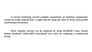 A circuit containing several complex connections of electrical components
cannot be easily reduced into a single loop by using the rules of series and parallel
combination of resistors.
More complex circuits can be analyzed by using Kirchhoff’s laws. Gustav
Robert Kirchhoff (1824-1887) formulated two rules for analyzing a complicated
circuit.
 