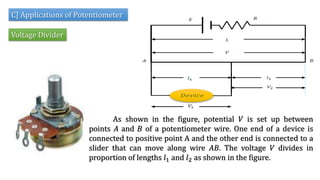 As shown in the figure, potential 𝑉 is set up between
points 𝐴 and 𝐵 of a potentiometer wire. One end of a device is
connected to positive point A and the other end is connected to a
slider that can move along wire 𝐴𝐵. The voltage 𝑉 divides in
proportion of lengths 𝑙1 and 𝑙2 as shown in the figure.
C] Applications of Potentiometer
Voltage Divider
 