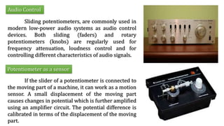 Audio Control
Sliding potentiometers, are commonly used in
modern low-power audio systems as audio control
devices. Both sliding (faders) and rotary
potentiometers (knobs) are regularly used for
frequency attenuation, loudness control and for
controlling different characteristics of audio signals.
Potentiometer as a sensor
If the slider of a potentiometer is connected to
the moving part of a machine, it can work as a motion
sensor. A small displacement of the moving part
causes changes in potential which is further amplified
using an amplifier circuit. The potential difference is
calibrated in terms of the displacement of the moving
part.
 