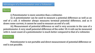 Advantages of a Potentiometer over a Voltmeter
Merits
i) Potentiometer is more sensitive than a voltmeter.
ii) A potentiometer can be used to measure a potential difference as well as an
emf of a cell. A voltmeter always measures terminal potential difference, and as it
draws some current, it cannot be used to measure an emf of a cell.
iii) Measurement of potential difference or emf is very accurate in the case of a
potentiometer. A very small potential difference of the order 10–6 volt can be measured
with it. Least count of a potentiometer is much better compared to that of a voltmeter.
Demerits
Potentiometer is not portable and direct measurement of potential difference or
emf is not possible.
 