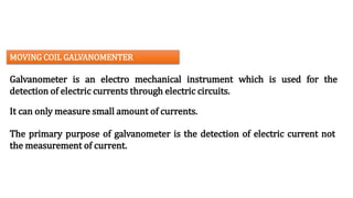 Galvanometer is an electro mechanical instrument which is used for the
detection of electric currents through electric circuits.
The primary purpose of galvanometer is the detection of electric current not
the measurement of current.
MOVING COIL GALVANOMENTER
It can only measure small amount of currents.
 