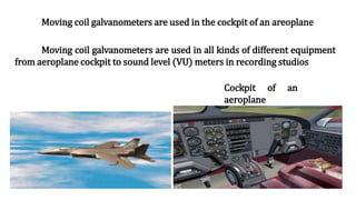 Moving coil galvanometers are used in all kinds of different equipment
from aeroplane cockpit to sound level (VU) meters in recording studios
Cockpit of an
aeroplane
Moving coil galvanometers are used in the cockpit of an areoplane
 