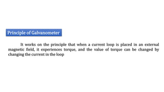 Principle of Galvanometer
It works on the principle that when a current loop is placed in an external
magnetic field, it experiences torque, and the value of torque can be changed by
changing the current in the loop
 