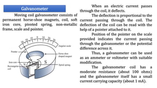 Galvanometer
Moving coil galvanometer consists of
permanent horse-shoe magnets, coil, soft
iron core, pivoted spring, non-metallic
frame, scale and pointer.
When an electric current passes
through the coil, it deflects.
The deflection is proportional to the
current passing through the coil. The
deflection of the coil can be read with the
help of a pointer attached to it.
Position of the pointer on the scale
provided indicates the current passing
through the galvanometer or the potential
difference across it.
Thus, a galvanometer can be used
as an ammeter or voltmeter with suitable
modification.
The galvanometer coil has a
moderate resistance (about 100 ohms)
and the galvanometer itself has a small
current carrying capacity (about 1 mA).
 