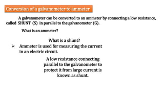 A galvanometer can be converted to an ammeter by connecting a low resistance,
called SHUNT (S) in parallel to the galvanometer (G).
Conversion of a galvanometer to ammeter
What is a shunt?
A low resistance connecting
parallel to the galvanometer to
protect it from large current is
known as shunt.
 Ammeter is used for measuring the current
in an electric circuit.
What is an ammeter?
 
