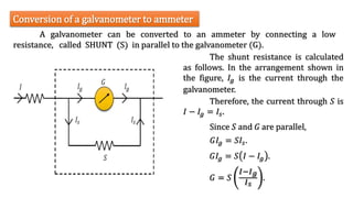 A galvanometer can be converted to an ammeter by connecting a low
resistance, called SHUNT (S) in parallel to the galvanometer (G).
Conversion of a galvanometer to ammeter
The shunt resistance is calculated
as follows. In the arrangement shown in
the figure, 𝐼𝑔 is the current through the
galvanometer.
Therefore, the current through 𝑆 is
𝐼 − 𝐼𝑔 = 𝐼𝑠.
Since 𝑆 and 𝐺 are parallel,
𝐺𝐼𝑔 = 𝑆𝐼𝑠.
𝐺𝐼𝑔 = 𝑆 𝐼 − 𝐼𝑔 .
𝐺 = 𝑆
𝐼−𝐼𝑔
𝐼𝑠
.
 