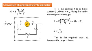 (i) If the current 𝐼 is 𝑛 times
current 𝐼𝑔 , then 𝐼 = 𝑛𝐼𝑔. Using this in the
above expression we get
Conversion of a galvanometer to ammeter
𝐺 = 𝑆
𝐼−𝐼𝑔
𝐼𝑔
.
𝐺 = 𝑆
𝑛𝐼𝑔−𝐼𝑔
𝐼𝑔
. = 𝑆(𝑛 − 1)
𝑆 =
𝐺
𝑛−1
This is the required shunt to
increase the range n times.
 