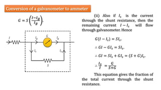 (ii) Also if 𝐼𝑠 is the current
through the shunt resistance, then the
remaining current 𝐼 − 𝐼𝑠 will flow
through galvanometer. Hence
Conversion of a galvanometer to ammeter
𝐺 = 𝑆
𝐼−𝐼𝑔
𝐼𝑔
.
𝐺(𝐼 − 𝐼𝑠) = 𝑆𝐼𝑠.
∴ 𝐺𝐼 − 𝐺𝐼𝑠 = 𝑆𝐼𝑠.
∴ 𝐺𝐼 = 𝑆𝐼𝑠 + 𝐺𝐼𝑠 = (𝑆 + 𝐺)𝐼𝑠.
∴
𝐼𝑠
𝐼
=
𝐺
𝑆+𝐺
This equation gives the fraction of
the total current through the shunt
resistance.
 