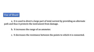 Use of Shunt
a. It is used to divert a large part of total current by providing an alternate
path and thus it protects the instrument from damage.
b. It increases the range of an ammeter.
c. It decreases the resistance between the points to which it is connected.
 