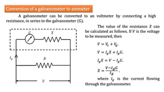 A galvanometer can be converted to an voltmeter by connecting a high
resistance, in series to the galvanometer (G).
Conversion of a galvanometer to ammeter
The value of the resistance 𝑋 can
be calculated as follows. If 𝑉 is the voltage
to be measured, then
𝑉 = 𝑉
𝑥 + 𝑉
𝑔.
𝑉 = 𝐼𝑔𝑋 + 𝐼𝑔𝐺.
𝐼𝑔𝑋 = 𝑉 − 𝐼𝑔𝐺.
𝑋 =
𝑉−𝐼𝑔𝐺
𝐼𝑔
.
where 𝐼𝑔 is the current flowing
through the galvanometer.
 