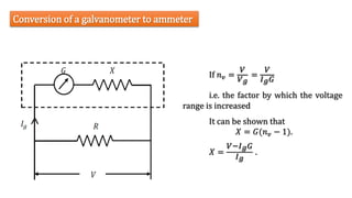 Conversion of a galvanometer to ammeter
𝑋 =
𝑉−𝐼𝑔𝐺
𝐼𝑔
.
If 𝑛𝑣 =
𝑉
𝑉𝑔
=
𝑉
𝐼𝑔𝐺
i.e. the factor by which the voltage
range is increased
It can be shown that
𝑋 = 𝐺(𝑛𝑣 − 1).
 