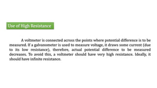Use of High Resistance
A voltmeter is connected across the points where potential difference is to be
measured. If a galvanometer is used to measure voltage, it draws some current (due
to its low resistance), therefore, actual potential difference to be measured
decreases. To avoid this, a voltmeter should have very high resistance. Ideally, it
should have infinite resistance.
 