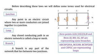 Before describing these laws we will define some terms used for electrical
circuits.
Junction
Any point in an electric circuit
where two or more conductors are joined
together is a junction.
Loop
Any closed conducting path in an
electric network is called a loop or mesh.
Branch
A branch is any part of the
network that lies between two junctions.
𝑅1 𝑅2 𝑅3
𝐸
𝐾
𝐴 𝐵 𝐶 𝐷
𝐹
𝐺
𝐻
𝐼
Here points A,B,C,D,E,F,G,H and
I are junctions
Here ABHIA, ABCGHIA,
ABCDFGHIA, BCGHB, BCDFGHB
and CDFGC are representing
loops
Here AI, BH, CG, DF are
representing some branches
 