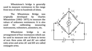 Wheatstone’s bridge is generally
used to measure resistances in the range
from tens of ohm to hundreds of ohms.
The Wheatstone Bridge was
originally developed by Charles
Wheatstone (1802- 1875) to measure the
values of unknown resistances. It is also
used for calibrating measuring
instruments, voltmeters, ammeters, etc.
Wheatstone bridge is an
arrangement of four resistances which can
be used to measure one of them in terms
of rest. Here arms 𝐴𝐵 and 𝐵𝐶 are called
ratio arms and arms 𝐴𝐶 and 𝐵𝐷 are called
conjugate arms.
 