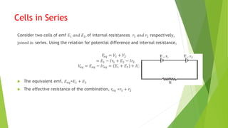 Cells in Series
Consider two cells of emf 𝐸1 𝑎𝑛𝑑 𝐸2, of internal resistances 𝑟1 𝑎𝑛𝑑 𝑟2 respectively,
joined in series. Using the relation for potential difference and internal resistance,
𝑉
𝑒𝑞 = 𝑉1 + 𝑉2
= 𝐸1 − 𝐼𝑟1 + 𝐸2 − 𝐼𝑟2
𝑉
𝑒𝑞 = 𝐸𝑒𝑞 − 𝐼𝑟𝑒𝑞 = 𝐸1 + 𝐸2 + 𝐼(𝑟1+𝑟2)
 The equivalent emf, 𝐸𝑒𝑞=𝐸1 + 𝐸2
 The effective resistance of the combination, 𝑟𝑒𝑞 =𝑟1 + 𝑟2
 