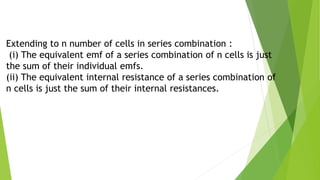 Extending to n number of cells in series combination :
(i) The equivalent emf of a series combination of n cells is just
the sum of their individual emfs.
(ii) The equivalent internal resistance of a series combination of
n cells is just the sum of their internal resistances.
 