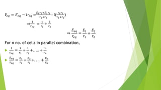 𝑉
𝑒𝑞 = 𝐸𝑒𝑞 − 𝐼𝑟𝑒𝑞 =
𝐸1𝑟2+𝐸2𝑟1
𝑟1+𝑟2
- I(
𝑟1𝑟2
𝑟1+𝑟2
)
⇒
1
𝑟𝑒𝑞
=
1
𝑟1
+
1
𝑟2
⇒
𝐸𝑒𝑞
𝑟𝑒𝑞
=
𝐸1
𝑟1
+
𝐸2
𝑟2
For n no. of cells in parallel combination,

1
𝑟𝑒𝑞
=
1
𝑟1
+
1
𝑟2
+. . … +
1
𝑟𝑛

𝐸𝑒𝑞
𝑟𝑒𝑞
=
𝐸1
𝑟1
+
𝐸2
𝑟2
+. . … +
𝐸𝑛
𝑟𝑛
 