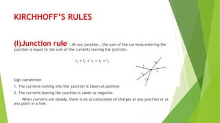 KIRCHHOFF’S RULES
(I)Junction rule : At any junction , the sum of the currents entering the
junction is equal to the sum of the currents leaving the junction.
𝐼1 + 𝐼2 + 𝐼3 = 𝐼4 + 𝐼5
Sign convention
1. The currents coming into the junction is taken as positive.
2. The currents leaving the junction is taken as negative.
When currents are steady, there is no accumulation of charges at any junction or at
any point in a line.
 