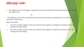 (II)Loop rule:
 The algebraic sum of changes in potential around any closed loop involving resistors and cells in
the loop is zero
Or
The algebraic sum of all the potential drops and emfs along any closed path in an electrical
network is always zero.
Sign Conventions
(i) The emf is taken negative when we traverse from positive to negative terminal of the cell
through the electrolyte.
(ii) The emf is taken positive when we traverse from negative to positive terminal of the cell
through the electrolyte.
 