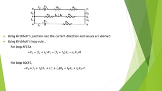  Using Kirchhoff’s junction rule the current direction and values are marked
 Using Kirchhoff’s loop rule ,
For loop AFCBA
+𝐸1 − 𝐼1 + 𝐼2 𝑅1 − 𝐼1 + 𝐼2 𝑅2 − 𝐼1𝑅5=0
For loop EDCFE,
−𝐸2+ 𝐼1 + 𝐼2 𝑅1 + 𝐼1 + 𝐼2 𝑅2 + 𝐼2𝑅4 + 𝐼2𝑅3=0
 