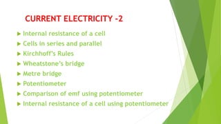 CURRENT ELECTRICITY -2
 Internal resistance of a cell
 Cells in series and parallel
 Kirchhoff’s Rules
 Wheatstone’s bridge
 Metre bridge
 Potentiometer
 Comparison of emf using potentiometer
 Internal resistance of a cell using potentiometer
 