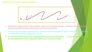 Properties of Electromagnetic Waves:
0
X
E0
B0
Y
Z
1. Variations in both electric and magnetic fields occur simultaneously. Therefore, they attain their
maxima and minima at the same place and at the same time.
2. The direction of electric and magnetic fields are mutually perpendicular to each other and as well
as to the direction of propagation of wave.
3. The electric field vector E and magnetic field vector B are related by c = E0 / B0 where E0 and B0
are the amplitudes of the respective fields and c is speed of light.
 